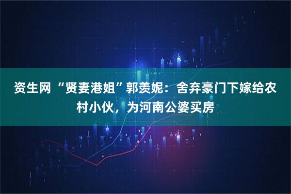 资生网 “贤妻港姐”郭羡妮：舍弃豪门下嫁给农村小伙，为河南公婆买房