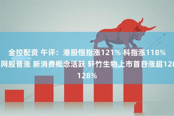 金控配资 午评：港股恒指涨121% 科指涨118% 科网股普涨 新消费概念活跃 轩竹生物上市首日涨超128%