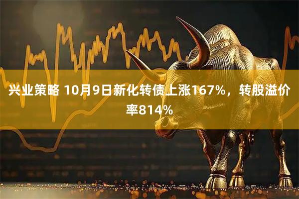 兴业策略 10月9日新化转债上涨167%，转股溢价率814%