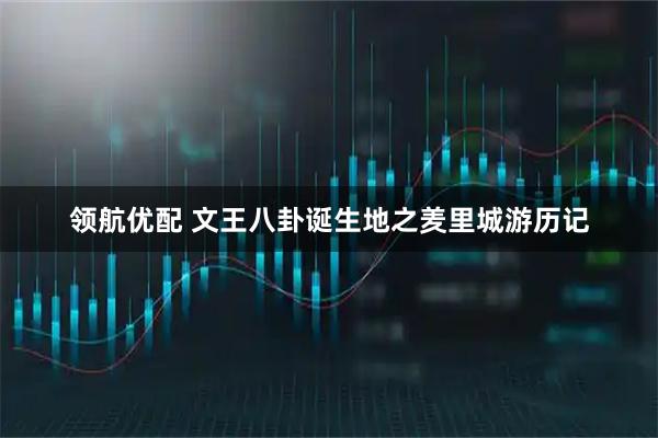 领航优配 文王八卦诞生地之羑里城游历记