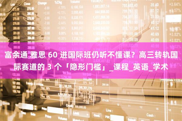 富余通 雅思 60 进国际班仍听不懂课？高三转轨国际赛道的 3 个「隐形门槛」_课程_英语_学术