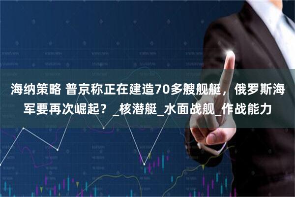 海纳策略 普京称正在建造70多艘舰艇，俄罗斯海军要再次崛起？_核潜艇_水面战舰_作战能力
