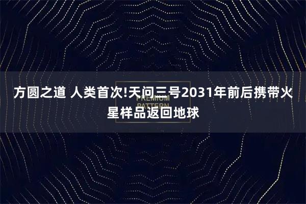 方圆之道 人类首次!天问三号2031年前后携带火星样品返回地球