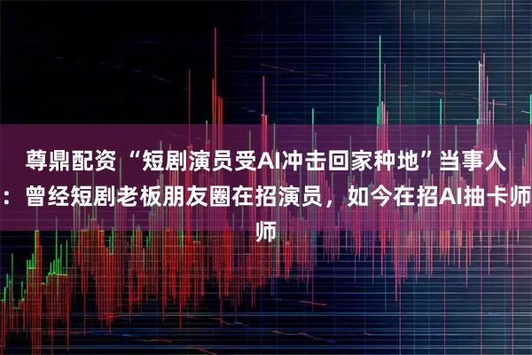 尊鼎配资 “短剧演员受AI冲击回家种地”当事人：曾经短剧老板朋友圈在招演员，如今在招AI抽卡师