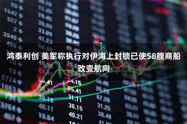 鸿泰利创 美军称执行对伊海上封锁已使58艘商船改变航向