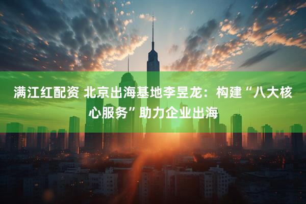 满江红配资 北京出海基地李昱龙：构建“八大核心服务”助力企业出海