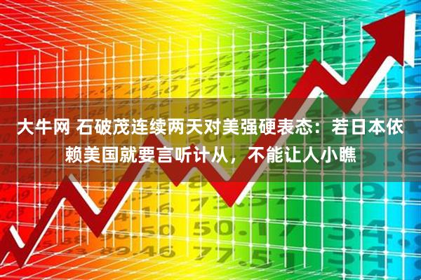 大牛网 石破茂连续两天对美强硬表态：若日本依赖美国就要言听计从，不能让人小瞧