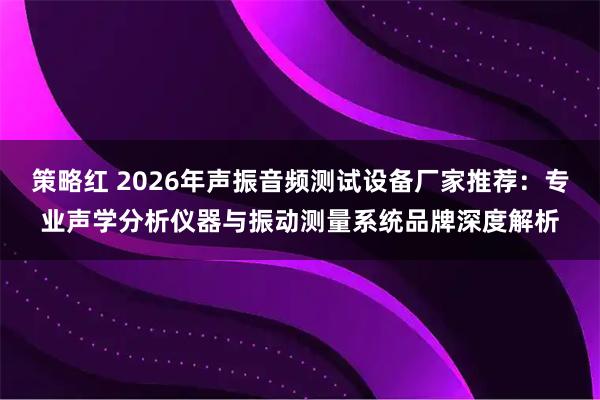 策略红 2026年声振音频测试设备厂家推荐：专业声学分析仪器与振动测量系统品牌深度解析