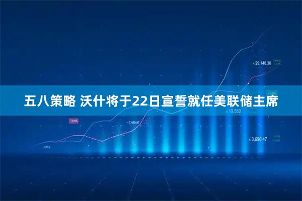 五八策略 沃什将于22日宣誓就任美联储主席
