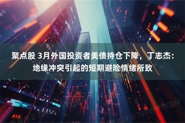 聚点股 3月外国投资者美债持仓下降，丁志杰：地缘冲突引起的短期避险情绪所致