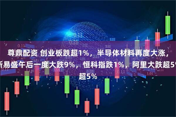 尊鼎配资 创业板跌超1%，半导体材料再度大涨，新易盛午后一度大跌9%，恒科指跌1%，阿里大跌超5%