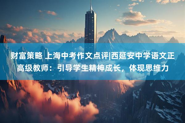 财富策略 上海中考作文点评|西延安中学语文正高级教师：引导学生精神成长，体现思维力