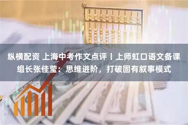纵横配资 上海中考作文点评丨上师虹口语文备课组长张佳莹：思维进阶，打破固有叙事模式