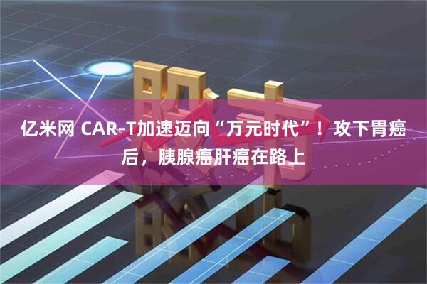 亿米网 CAR-T加速迈向“万元时代”！攻下胃癌后，胰腺癌肝癌在路上