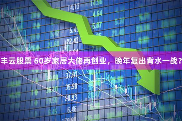 丰云股票 60岁家居大佬再创业,晚年复出背水一战?