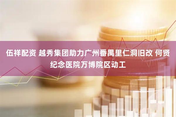 伍祥配资 越秀集团助力广州番禺里仁洞旧改 何贤纪念医院万博院区动工