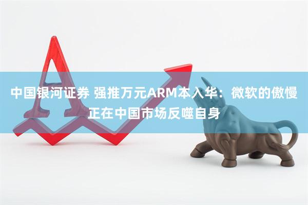 中国银河证券 强推万元ARM本入华：微软的傲慢正在中国市场反噬自身