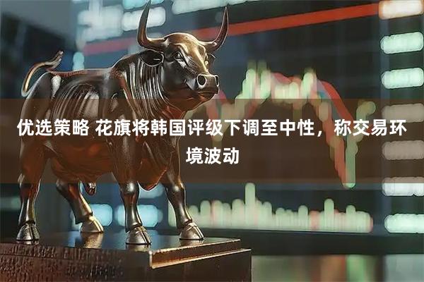 优选策略 花旗将韩国评级下调至中性，称交易环境波动