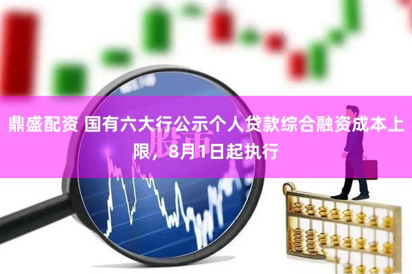 鼎盛配资 国有六大行公示个人贷款综合融资成本上限，8月1日起执行