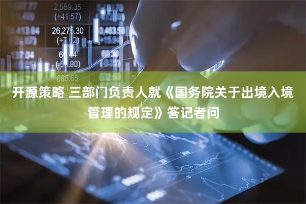 开源策略 三部门负责人就《国务院关于出境入境管理的规定》答记者问