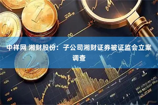 中祥网 湘财股份：子公司湘财证券被证监会立案调查