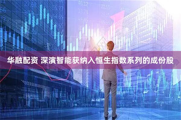 华融配资 深演智能获纳入恒生指数系列的成份股