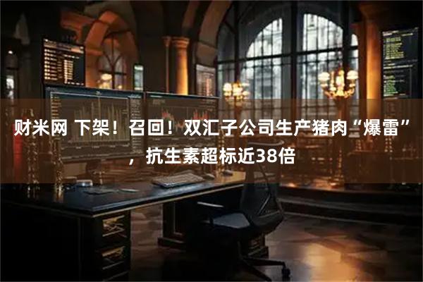 财米网 下架！召回！双汇子公司生产猪肉“爆雷”，抗生素超标近38倍